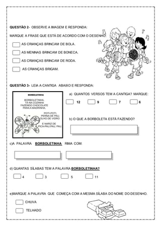 QUESTÃO 2- OBSERVE A IMAGEM E RESPONDA:
MARQUE A FRASE QUE ESTÁ DE ACORDO COM O DESENHO:
AS CRIANÇAS BRINCAM DE BOLA.
AS MENINAS BRINCAM DE BONECA.
AS CRIANÇAS BRINCAM DE RODA.
AS CRIANÇAS BRIGAM.
QUESTÃO 3- LEIA A CANTIGA ABAIXO E RESPONDA:
a) QUANTOS VERSOS TEM A CANTIGA? MARQUE:
12 9 7 6
b) O QUE A BORBOLETA ESTÁ FAZENDO?
c)A PALAVRA BORBOLETINHA RIMA COM:
d) QUANTAS SÍLABAS TEM A PALAVRA BORBOLETINHA?
4 3 5 11
e)MARQUE A PALAVRA QUE COMEÇA COM A MESMA SÍLABA DO NOME DO DESENHO.
CHUVA
TELHADO
 