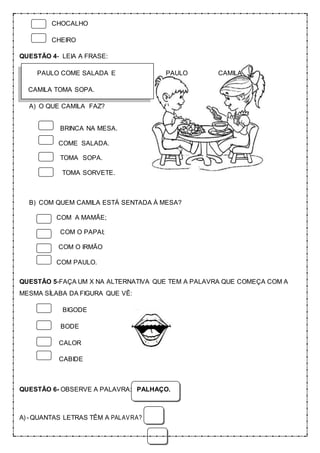 CHOCALHO
CHEIRO
QUESTÃO 4- LEIA A FRASE:
PAULO COME SALADA E PAULO CAMILA
CAMILA TOMA SOPA.
A) O QUE CAMILA FAZ?
BRINCA NA MESA.
COME SALADA.
TOMA SOPA.
TOMA SORVETE.
B) COM QUEM CAMILA ESTÁ SENTADA À MESA?
COM A MAMÃE;
COM O PAPAI;
COM O IRMÃO
COM PAULO.
QUESTÃO 5-FAÇA UM X NA ALTERNATIVA QUE TEM A PALAVRA QUE COMEÇA COM A
MESMA SÍLABA DA FIGURA QUE VÊ:
BIGODE
BODE
CALOR
CABIDE
QUESTÃO 6- OBSERVE A PALAVRA: PALHAÇO.
A) - QUANTAS LETRAS TÊM A PALAVRA?
 