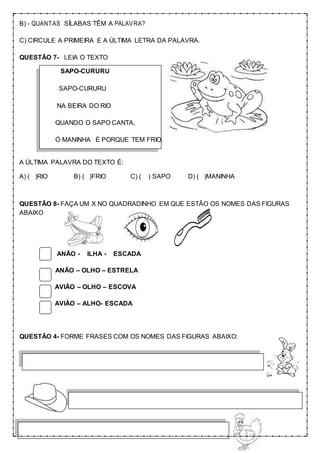 B) - QUANTAS SÍLABAS TÊM A PALAVRA?
C) CIRCULE A PRIMEIRA E A ÚLTIMA LETRA DA PALAVRA.
QUESTÃO 7- LEIA O TEXTO
SAPO-CURURU
SAPO-CURURU
NA BEIRA DO RIO
QUANDO O SAPO CANTA,
Ó MANINHA É PORQUE TEM FRIO.
A ÚLTIMA PALAVRA DO TEXTO É:
A) ( )RIO B) ( )FRIO C) ( ) SAPO D) ( )MANINHA
QUESTÃO 8- FAÇA UM X NO QUADRADINHO EM QUE ESTÃO OS NOMES DAS FIGURAS
ABAIXO
ANÃO - ILHA - ESCADA
ANÃO – OLHO – ESTRELA
AVIÃO – OLHO – ESCOVA
AVIÃO – ALHO- ESCADA
QUESTÃO 4- FORME FRASES COM OS NOMES DAS FIGURAS ABAIXO:
 