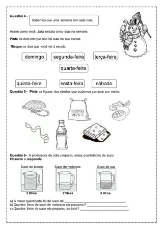 Questão 4 -
Sabemos que uma semana tem sete dias.
Assim como você, Júlia estuda cinco dias na semana.
Pinte os dias em que não há aula na sua escola.
Risque os dias que você vai à escola.
domingo segunda-feira terça-feira
quarta-feira
quinta-feira sexta-feira sábado
Questão 5- Pinte as figuras dos objetos que podemos comprar por metro.
Questão 6- A professora de Júlia preparou estas quantidades de suco.
Observe e responda.
Suco de laranja Suco de melancia Suco de uva
5 litros 2 litros 3 litros
a) A maior quantidade foi de suco de _________________________________.
b) Quantos litros de suco de melancia ela preparou? ______________________.
c) Quantos litros de suco ela preparou ao todo? __________________________.
 