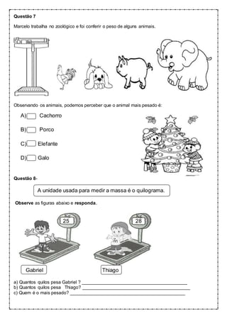 Questão 7
Marcelo trabalha no zoológico e foi conferir o peso de alguns animais.
Observando os animais, podemos perceber que o animal mais pesado é:
A) Cachorro
B) Porco
C) Elefante
D) Galo
Questão 8-
A unidade usada para medir a massa é o quilograma.
Observe as figuras abaixo e responda.
25 28
Gabriel Thiago
a) Quantos quilos pesa Gabriel ? _________________________________________
b) Quantos quilos pesa Thiago? __________________________________________
c) Quem é o mais pesado? _____________________________________________
 
