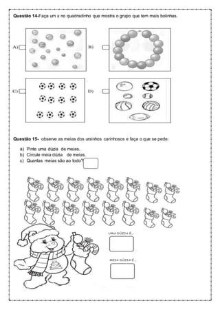 Questão 14-Faça um x no quadradinho que mostra o grupo que tem mais bolinhas.
Questão 15- observe as meias dos ursinhos carinhosos e faça o que se pede:
a) Pinte uma dúzia de meias.
b) Circule meia dúzia de meias.
c) Quantas meias são ao todo?
 