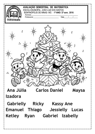 Ana Júlia Carlos Daniel Maysa
Izadora
Gabrielly Ricky Kassy Ane
Emanuel Thiago Jessielly Lucas
Ketley Ryan Gabriel Izabelly
AVALIAÇÃO SEMESTRAL DE MATEMÁTICA
ESCOLA MUNICIPAL JOÃO LUIZ DOS SANTOS
BONFINÓPOLIS DE MINAS- MG - 1º ANO / 2º sem. 2016
Aluno(a):______________________________________________________
Professora:______________________________ Data_____/_____/_____
 