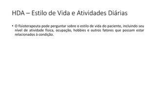 HDA – Estilo de Vida e Atividades Diárias
• O fisioterapeuta pode perguntar sobre o estilo de vida do paciente, incluindo seu
nível de atividade física, ocupação, hobbies e outros fatores que possam estar
relacionados à condição.
 