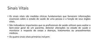 Sinais Vitais
• Os sinais vitais são medidas clínicas fundamentais que fornecem informações
essenciais sobre o estado de saúde de uma pessoa e a função de seus órgãos
vitais.
• São indicadores importantes que os profissionais de saúde utilizam para avaliar o
bem-estar geral de um paciente, detectar alterações no estado de saúde e
monitorar a resposta do corpo a doenças, tratamentos ou procedimentos
médicos.
• Os quatro sinais vitais primários incluem:
 