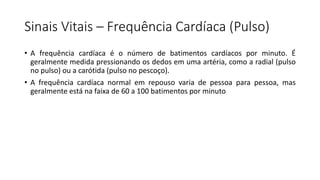 Sinais Vitais – Frequência Cardíaca (Pulso)
• A frequência cardíaca é o número de batimentos cardíacos por minuto. É
geralmente medida pressionando os dedos em uma artéria, como a radial (pulso
no pulso) ou a carótida (pulso no pescoço).
• A frequência cardíaca normal em repouso varia de pessoa para pessoa, mas
geralmente está na faixa de 60 a 100 batimentos por minuto
 