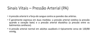 Sinais Vitais – Pressão Arterial (PA)
• A pressão arterial é a força do sangue contra as paredes das artérias.
• É geralmente expressa em duas medidas: a pressão arterial sistólica (a pressão
quando o coração bate) e a pressão arterial diastólica (a pressão entre os
batimentos cardíacos).
• A pressão arterial normal em adultos saudáveis é tipicamente cerca de 120/80
mmHg.
 
