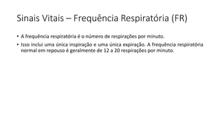 Sinais Vitais – Frequência Respiratória (FR)
• A frequência respiratória é o número de respirações por minuto.
• Isso inclui uma única inspiração e uma única expiração. A frequência respiratória
normal em repouso é geralmente de 12 a 20 respirações por minuto.
 