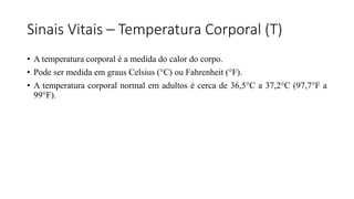 Sinais Vitais – Temperatura Corporal (T)
• A temperatura corporal é a medida do calor do corpo.
• Pode ser medida em graus Celsius (°C) ou Fahrenheit (°F).
• A temperatura corporal normal em adultos é cerca de 36,5°C a 37,2°C (97,7°F a
99°F).
 