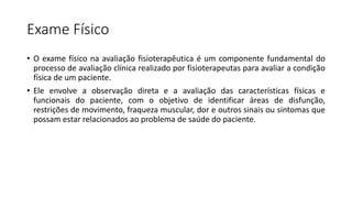 Exame Físico
• O exame físico na avaliação fisioterapêutica é um componente fundamental do
processo de avaliação clínica realizado por fisioterapeutas para avaliar a condição
física de um paciente.
• Ele envolve a observação direta e a avaliação das características físicas e
funcionais do paciente, com o objetivo de identificar áreas de disfunção,
restrições de movimento, fraqueza muscular, dor e outros sinais ou sintomas que
possam estar relacionados ao problema de saúde do paciente.
 