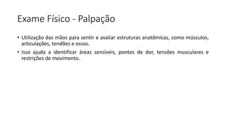 Exame Físico - Palpação
• Utilização das mãos para sentir e avaliar estruturas anatômicas, como músculos,
articulações, tendões e ossos.
• Isso ajuda a identificar áreas sensíveis, pontos de dor, tensões musculares e
restrições de movimento.
 