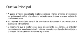 Queixa Principal
• A queixa principal na avaliação fisioterapêutica se refere à principal preocupação
ou problema de saúde relatado pelo paciente que o levou a procurar a ajuda de
um fisioterapeuta.
• Essa queixa é o motivo central da consulta e é fundamental para direcionar a
avaliação e o tratamento.
• É importante que o fisioterapeuta ouça atentamente o paciente para entender
completamente a queixa principal, incluindo sua natureza, duração, intensidade e
quaisquer fatores desencadeantes ou agravantes.
 