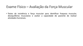 Exame Físico – Avaliação da Força Muscular
• Testes de resistência e força muscular para identificar fraqueza muscular,
desequilíbrios musculares e avaliar a capacidade do paciente de realizar
atividades funcionais.
 