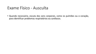 Exame Físico - Ausculta
• Quando necessário, escuta dos sons corporais, como os pulmões ou o coração,
para identificar problemas respiratórios ou cardíacos.
 