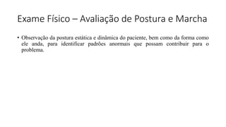 Exame Físico – Avaliação de Postura e Marcha
• Observação da postura estática e dinâmica do paciente, bem como da forma como
ele anda, para identificar padrões anormais que possam contribuir para o
problema.
 