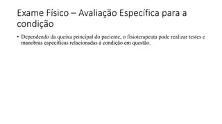 Exame Físico – Avaliação Específica para a
condição
• Dependendo da queixa principal do paciente, o fisioterapeuta pode realizar testes e
manobras específicas relacionadas à condição em questão.
 
