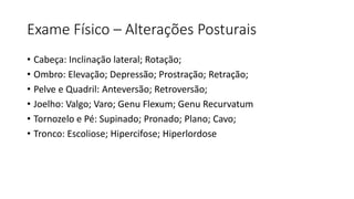 Exame Físico – Alterações Posturais
• Cabeça: Inclinação lateral; Rotação;
• Ombro: Elevação; Depressão; Prostração; Retração;
• Pelve e Quadril: Anteversão; Retroversão;
• Joelho: Valgo; Varo; Genu Flexum; Genu Recurvatum
• Tornozelo e Pé: Supinado; Pronado; Plano; Cavo;
• Tronco: Escoliose; Hipercifose; Hiperlordose
 
