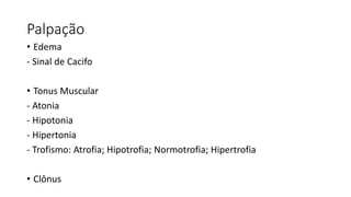 Palpação
• Edema
- Sinal de Cacifo
• Tonus Muscular
- Atonia
- Hipotonia
- Hipertonia
- Trofismo: Atrofia; Hipotrofia; Normotrofia; Hipertrofia
• Clônus
 