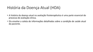 História da Doença Atual (HDA)
• A história da doença atual na avaliação fisioterapêutica é uma parte essencial do
processo de avaliação clínica.
• Ela envolve a coleta de informações detalhadas sobre a condição de saúde atual
do paciente.
 