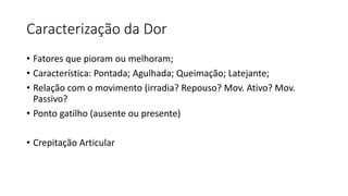 Caracterização da Dor
• Fatores que pioram ou melhoram;
• Característica: Pontada; Agulhada; Queimação; Latejante;
• Relação com o movimento (irradia? Repouso? Mov. Ativo? Mov.
Passivo?
• Ponto gatilho (ausente ou presente)
• Crepitação Articular
 