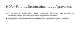 HDA – Fatores Desencadeantes e Agravantes
• O paciente é questionado sobre quaisquer atividades, movimentos ou
circunstâncias que possam desencadear ou piorar os sintomas.
• Isso ajuda a identificar fatores que podem estar contribuindo para a condição.
 