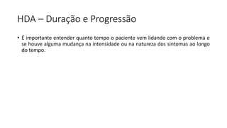 HDA – Duração e Progressão
• É importante entender quanto tempo o paciente vem lidando com o problema e
se houve alguma mudança na intensidade ou na natureza dos sintomas ao longo
do tempo.
 