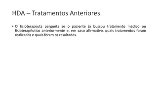 HDA – Tratamentos Anteriores
• O fisioterapeuta pergunta se o paciente já buscou tratamento médico ou
fisioterapêutico anteriormente e, em caso afirmativo, quais tratamentos foram
realizados e quais foram os resultados.
 
