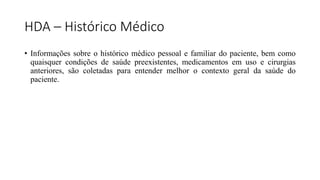 HDA – Histórico Médico
• Informações sobre o histórico médico pessoal e familiar do paciente, bem como
quaisquer condições de saúde preexistentes, medicamentos em uso e cirurgias
anteriores, são coletadas para entender melhor o contexto geral da saúde do
paciente.
 