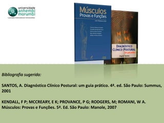 Bibliografia sugerida:

SANTOS, A. Diagnóstico Clínico Postural: um guia prático. 4ª. ed. São Paulo: Summus,
2001

KENDALL, F P; MCCREARY, E K; PROVANCE, P G; RODGERS, M; ROMANI, W A.
Músculos: Provas e Funções. 5ª. Ed. São Paulo: Manole, 2007
 