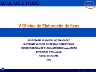 V Oficina de Elaboração de Itens BASE DO ESTUDO SECRETARIA MUNICIPAL DE EDUCAÇÃO SUPERINTENDÊNCIA DE GESTÃO ESTRATÉGICA COORDENADORIA DE PLANEJAMENTO E AVALIAÇÃO DIVISÃO DE AVALIAÇÃO Campo Grande/MS 2010 