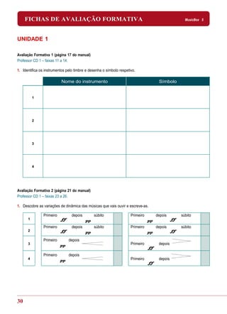 FICHAS DE AVALIAÇÃO FORMATIVA                                                           MusicBox 5




UNIDADE 1

Avaliação Formativa 1 (página 17 do manual)
Professor CD 1 – faixas 11 a 14.

1. Identifica os instrumentos pelo timbre e desenha o símbolo respetivo.

                           Nome do instrumento                                   Símbolo


          1




          2




          3




          4




Avaliação Formativa 2 (página 21 do manual)
Professor CD 1 – faixas 23 a 26.

1. Descobre as variações de dinâmica das músicas que vais ouvir e escreve-as.

                Primeiro         depois       súbito                 Primeiro   depois     súbito
      1

                Primeiro         depois       súbito                 Primeiro   depois     súbito
      2

                Primeiro       depois
      3                                                              Primeiro    depois

                Primeiro       depois
      4                                                              Primeiro    depois




30
 