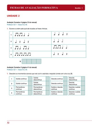 FICHAS DE AVALIAÇÃO FORMATIVA                                                                 MusicBox 5




UNIDADE 2

Avaliação Formativa 4 (página 33 do manual)
Professor CD 1 – faixas 43 a 46.

1. Escreve a ordem pela qual são tocadas as frases rítmicas.


     1



     2



     3



     4



                  R.


Avaliação Formativa 5 (página 41 do manual)
Professor CD 1 – faixas 55 a 58.

1. Descobre os movimentos sonoros que vais ouvir e assinala a resposta correta com uma cruz (X).

                                       Subida                                             Descida
      1      Subida contínua                                    Descida contínua
                                       descontínua                                        descontínua
                                       Subida                                             Descida
      2      Subida contínua                                    Descida contínua
                                       descontínua                                        descontínua
             Permanência               Permanência              Subida e descida          Descida e subida
      3
             contínua                  descontínua              contínua                  contínua
             Permanência               Permanência              Subida e descida          Descida e subida
      4
             contínua                  descontínua              contínua                  contínua




32
 