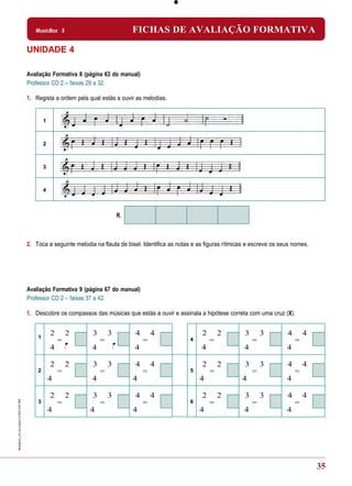 MusicBox 5                              FICHAS DE AVALIAÇÃO FORMATIVA

UNIDADE 4

Avaliação Formativa 8 (página 63 do manual)
Professor CD 2 – faixas 29 a 32.

1. Regista a ordem pela qual estás a ouvir as melodias.


        1



        2



        3



        4



                                      R.



2. Toca a seguinte melodia na flauta de bisel. Identifica as notas e as figuras rítmicas e escreve os seus nomes.




Avaliação Formativa 9 (página 67 do manual)
Professor CD 2 – faixas 37 a 42.

1. Descobre os compassos das músicas que estás a ouvir e assinala a hipótese correta com uma cruz (X).


    1
            2       2     3       3        4       4                  2       2        3       3        4       4
                =             =                =                 4        =                =                =
            4             4                4                          4                4                4

            2       2     3       3        4       4                  2       2        3       3        4       4
    2           =             =                =                 5        =                =                =
            4             4                4                         4                4                 4

            2       2     3       3        4       4                  2       2        3       3        4       4
    3           =             =                =                 6        =                =                =
            4            4                 4                         4                 4                4




                                                                                                                    35
 