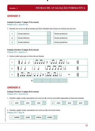 MusicBox 5                            FICHAS DE AVALIAÇÃO FORMATIVA


UNIDADE 5

Avaliação Formativa 11 (página 79 do manual)
Professor CD 2 – faixas 64 a 66.

1. Assinala com uma cruz (X) as escalas que foram utilizadas para compor as músicas que vais ouvir.


         1      Escala diatónica                                      Escala pentatónica

         2      Escala diatónica                                      Escala pentatónica

         3      Escala diatónica                                      Escala pentatónica



Avaliação Formativa 12 (página 83 do manual)
Professor CD 3 – faixas 8 a 11.

1. Anota a ordem pela qual os ritmos vão ser tocados.


         1



         2



         3



                                   R.



UNIDADE 6
Avaliação Formativa 13 (página 89 do manual)
Professor CD 3 – faixas 28 e 29.

1. Escolhe a opção correta, assinalando com uma cruz (X), a forma como estão organizadas as frases das melodias.

     1       aabb          abac            abab                   2      aabb              abac         abab



2. Escolhe a opção correta, assinalando com uma cruz (X) a forma da música.
Professor CD 3 – faixa 30.

     1       AABBB        AABB            AABAA           AABBA



                                                                                                                   37
 