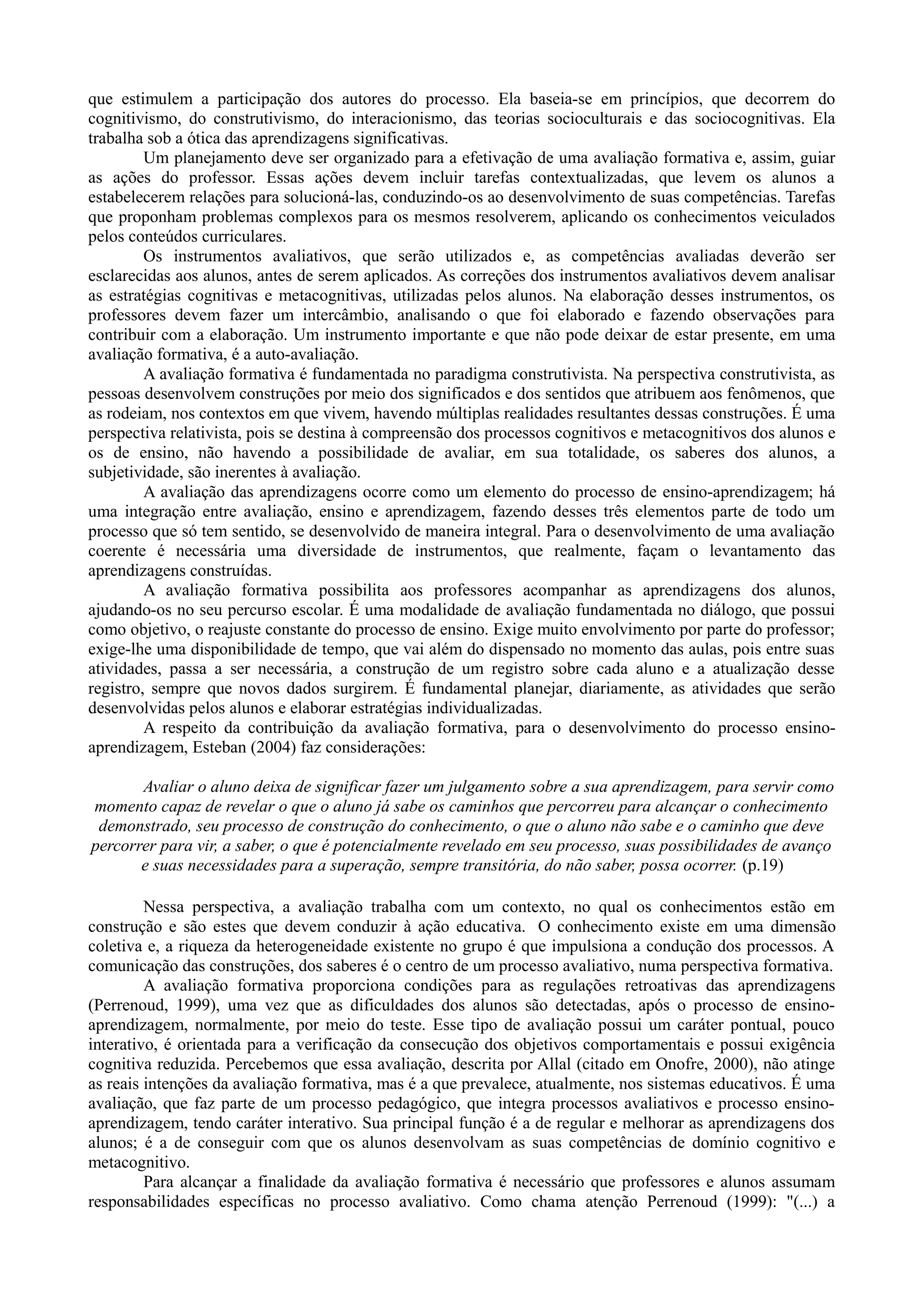 que estimulem a participação dos autores do processo. Ela baseia-se em princípios, que decorrem do
cognitivismo, do construtivismo, do interacionismo, das teorias socioculturais e das sociocognitivas. Ela
trabalha sob a ótica das aprendizagens significativas.
Um planejamento deve ser organizado para a efetivação de uma avaliação formativa e, assim, guiar
as ações do professor. Essas ações devem incluir tarefas contextualizadas, que levem os alunos a
estabelecerem relações para solucioná-las, conduzindo-os ao desenvolvimento de suas competências. Tarefas
que proponham problemas complexos para os mesmos resolverem, aplicando os conhecimentos veiculados
pelos conteúdos curriculares.
Os instrumentos avaliativos, que serão utilizados e, as competências avaliadas deverão ser
esclarecidas aos alunos, antes de serem aplicados. As correções dos instrumentos avaliativos devem analisar
as estratégias cognitivas e metacognitivas, utilizadas pelos alunos. Na elaboração desses instrumentos, os
professores devem fazer um intercâmbio, analisando o que foi elaborado e fazendo observações para
contribuir com a elaboração. Um instrumento importante e que não pode deixar de estar presente, em uma
avaliação formativa, é a auto-avaliação.
A avaliação formativa é fundamentada no paradigma construtivista. Na perspectiva construtivista, as
pessoas desenvolvem construções por meio dos significados e dos sentidos que atribuem aos fenômenos, que
as rodeiam, nos contextos em que vivem, havendo múltiplas realidades resultantes dessas construções. É uma
perspectiva relativista, pois se destina à compreensão dos processos cognitivos e metacognitivos dos alunos e
os de ensino, não havendo a possibilidade de avaliar, em sua totalidade, os saberes dos alunos, a
subjetividade, são inerentes à avaliação.
A avaliação das aprendizagens ocorre como um elemento do processo de ensino-aprendizagem; há
uma integração entre avaliação, ensino e aprendizagem, fazendo desses três elementos parte de todo um
processo que só tem sentido, se desenvolvido de maneira integral. Para o desenvolvimento de uma avaliação
coerente é necessária uma diversidade de instrumentos, que realmente, façam o levantamento das
aprendizagens construídas.
A avaliação formativa possibilita aos professores acompanhar as aprendizagens dos alunos,
ajudando-os no seu percurso escolar. É uma modalidade de avaliação fundamentada no diálogo, que possui
como objetivo, o reajuste constante do processo de ensino. Exige muito envolvimento por parte do professor;
exige-lhe uma disponibilidade de tempo, que vai além do dispensado no momento das aulas, pois entre suas
atividades, passa a ser necessária, a construção de um registro sobre cada aluno e a atualização desse
registro, sempre que novos dados surgirem. É fundamental planejar, diariamente, as atividades que serão
desenvolvidas pelos alunos e elaborar estratégias individualizadas.
A respeito da contribuição da avaliação formativa, para o desenvolvimento do processo ensino-
aprendizagem, Esteban (2004) faz considerações:
Avaliar o aluno deixa de significar fazer um julgamento sobre a sua aprendizagem, para servir como
momento capaz de revelar o que o aluno já sabe os caminhos que percorreu para alcançar o conhecimento
demonstrado, seu processo de construção do conhecimento, o que o aluno não sabe e o caminho que deve
percorrer para vir, a saber, o que é potencialmente revelado em seu processo, suas possibilidades de avanço
e suas necessidades para a superação, sempre transitória, do não saber, possa ocorrer. (p.19)
Nessa perspectiva, a avaliação trabalha com um contexto, no qual os conhecimentos estão em
construção e são estes que devem conduzir à ação educativa. O conhecimento existe em uma dimensão
coletiva e, a riqueza da heterogeneidade existente no grupo é que impulsiona a condução dos processos. A
comunicação das construções, dos saberes é o centro de um processo avaliativo, numa perspectiva formativa.
A avaliação formativa proporciona condições para as regulações retroativas das aprendizagens
(Perrenoud, 1999), uma vez que as dificuldades dos alunos são detectadas, após o processo de ensino-
aprendizagem, normalmente, por meio do teste. Esse tipo de avaliação possui um caráter pontual, pouco
interativo, é orientada para a verificação da consecução dos objetivos comportamentais e possui exigência
cognitiva reduzida. Percebemos que essa avaliação, descrita por Allal (citado em Onofre, 2000), não atinge
as reais intenções da avaliação formativa, mas é a que prevalece, atualmente, nos sistemas educativos. É uma
avaliação, que faz parte de um processo pedagógico, que integra processos avaliativos e processo ensino-
aprendizagem, tendo caráter interativo. Sua principal função é a de regular e melhorar as aprendizagens dos
alunos; é a de conseguir com que os alunos desenvolvam as suas competências de domínio cognitivo e
metacognitivo.
Para alcançar a finalidade da avaliação formativa é necessário que professores e alunos assumam
responsabilidades específicas no processo avaliativo. Como chama atenção Perrenoud (1999): "(...) a
 