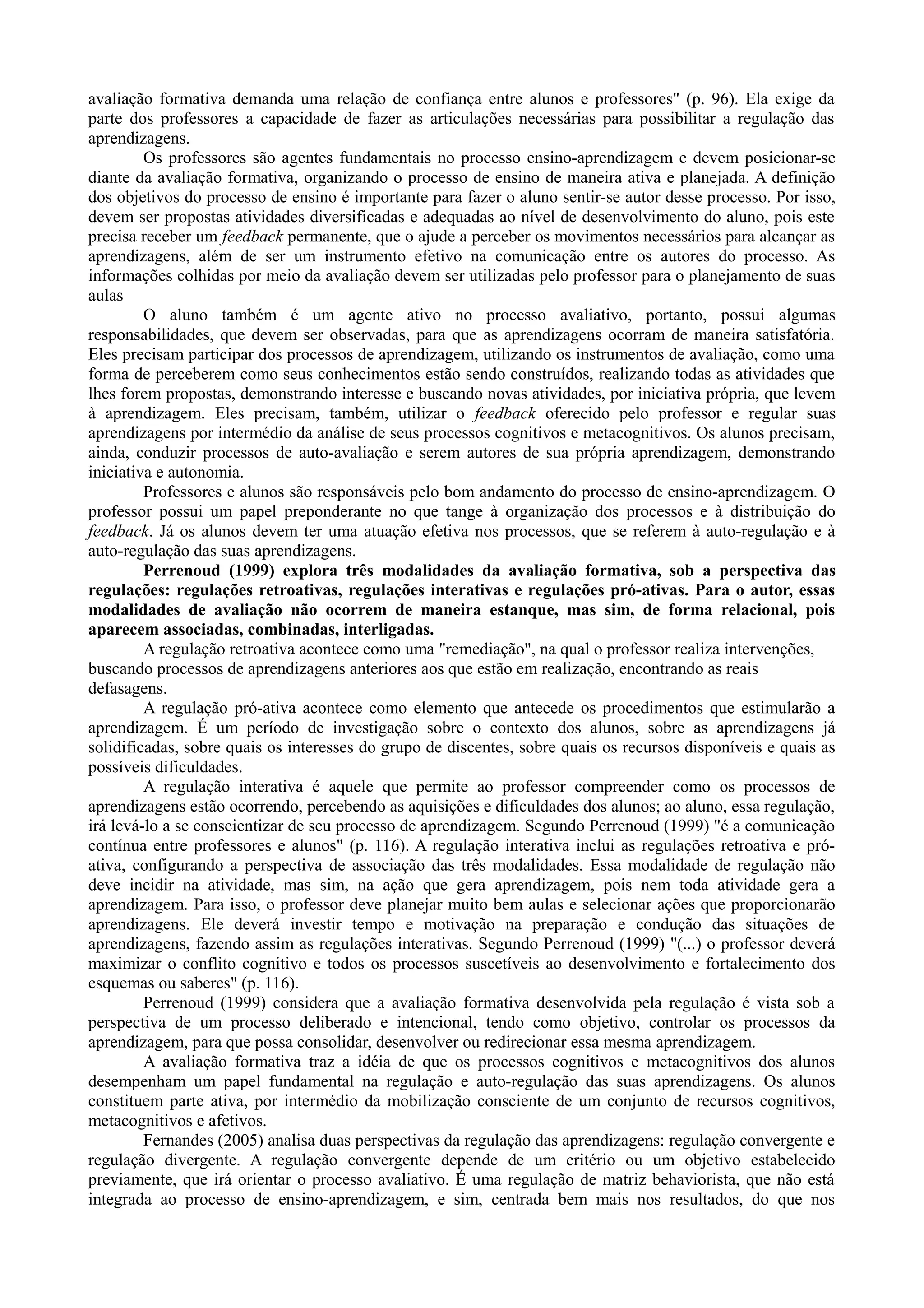 avaliação formativa demanda uma relação de confiança entre alunos e professores" (p. 96). Ela exige da
parte dos professores a capacidade de fazer as articulações necessárias para possibilitar a regulação das
aprendizagens.
Os professores são agentes fundamentais no processo ensino-aprendizagem e devem posicionar-se
diante da avaliação formativa, organizando o processo de ensino de maneira ativa e planejada. A definição
dos objetivos do processo de ensino é importante para fazer o aluno sentir-se autor desse processo. Por isso,
devem ser propostas atividades diversificadas e adequadas ao nível de desenvolvimento do aluno, pois este
precisa receber um feedback permanente, que o ajude a perceber os movimentos necessários para alcançar as
aprendizagens, além de ser um instrumento efetivo na comunicação entre os autores do processo. As
informações colhidas por meio da avaliação devem ser utilizadas pelo professor para o planejamento de suas
aulas
O aluno também é um agente ativo no processo avaliativo, portanto, possui algumas
responsabilidades, que devem ser observadas, para que as aprendizagens ocorram de maneira satisfatória.
Eles precisam participar dos processos de aprendizagem, utilizando os instrumentos de avaliação, como uma
forma de perceberem como seus conhecimentos estão sendo construídos, realizando todas as atividades que
lhes forem propostas, demonstrando interesse e buscando novas atividades, por iniciativa própria, que levem
à aprendizagem. Eles precisam, também, utilizar o feedback oferecido pelo professor e regular suas
aprendizagens por intermédio da análise de seus processos cognitivos e metacognitivos. Os alunos precisam,
ainda, conduzir processos de auto-avaliação e serem autores de sua própria aprendizagem, demonstrando
iniciativa e autonomia.
Professores e alunos são responsáveis pelo bom andamento do processo de ensino-aprendizagem. O
professor possui um papel preponderante no que tange à organização dos processos e à distribuição do
feedback. Já os alunos devem ter uma atuação efetiva nos processos, que se referem à auto-regulação e à
auto-regulação das suas aprendizagens.
Perrenoud (1999) explora três modalidades da avaliação formativa, sob a perspectiva das
regulações: regulações retroativas, regulações interativas e regulações pró-ativas. Para o autor, essas
modalidades de avaliação não ocorrem de maneira estanque, mas sim, de forma relacional, pois
aparecem associadas, combinadas, interligadas.
A regulação retroativa acontece como uma "remediação", na qual o professor realiza intervenções,
buscando processos de aprendizagens anteriores aos que estão em realização, encontrando as reais
defasagens.
A regulação pró-ativa acontece como elemento que antecede os procedimentos que estimularão a
aprendizagem. É um período de investigação sobre o contexto dos alunos, sobre as aprendizagens já
solidificadas, sobre quais os interesses do grupo de discentes, sobre quais os recursos disponíveis e quais as
possíveis dificuldades.
A regulação interativa é aquele que permite ao professor compreender como os processos de
aprendizagens estão ocorrendo, percebendo as aquisições e dificuldades dos alunos; ao aluno, essa regulação,
irá levá-lo a se conscientizar de seu processo de aprendizagem. Segundo Perrenoud (1999) "é a comunicação
contínua entre professores e alunos" (p. 116). A regulação interativa inclui as regulações retroativa e pró-
ativa, configurando a perspectiva de associação das três modalidades. Essa modalidade de regulação não
deve incidir na atividade, mas sim, na ação que gera aprendizagem, pois nem toda atividade gera a
aprendizagem. Para isso, o professor deve planejar muito bem aulas e selecionar ações que proporcionarão
aprendizagens. Ele deverá investir tempo e motivação na preparação e condução das situações de
aprendizagens, fazendo assim as regulações interativas. Segundo Perrenoud (1999) "(...) o professor deverá
maximizar o conflito cognitivo e todos os processos suscetíveis ao desenvolvimento e fortalecimento dos
esquemas ou saberes" (p. 116).
Perrenoud (1999) considera que a avaliação formativa desenvolvida pela regulação é vista sob a
perspectiva de um processo deliberado e intencional, tendo como objetivo, controlar os processos da
aprendizagem, para que possa consolidar, desenvolver ou redirecionar essa mesma aprendizagem.
A avaliação formativa traz a idéia de que os processos cognitivos e metacognitivos dos alunos
desempenham um papel fundamental na regulação e auto-regulação das suas aprendizagens. Os alunos
constituem parte ativa, por intermédio da mobilização consciente de um conjunto de recursos cognitivos,
metacognitivos e afetivos.
Fernandes (2005) analisa duas perspectivas da regulação das aprendizagens: regulação convergente e
regulação divergente. A regulação convergente depende de um critério ou um objetivo estabelecido
previamente, que irá orientar o processo avaliativo. É uma regulação de matriz behaviorista, que não está
integrada ao processo de ensino-aprendizagem, e sim, centrada bem mais nos resultados, do que nos
 