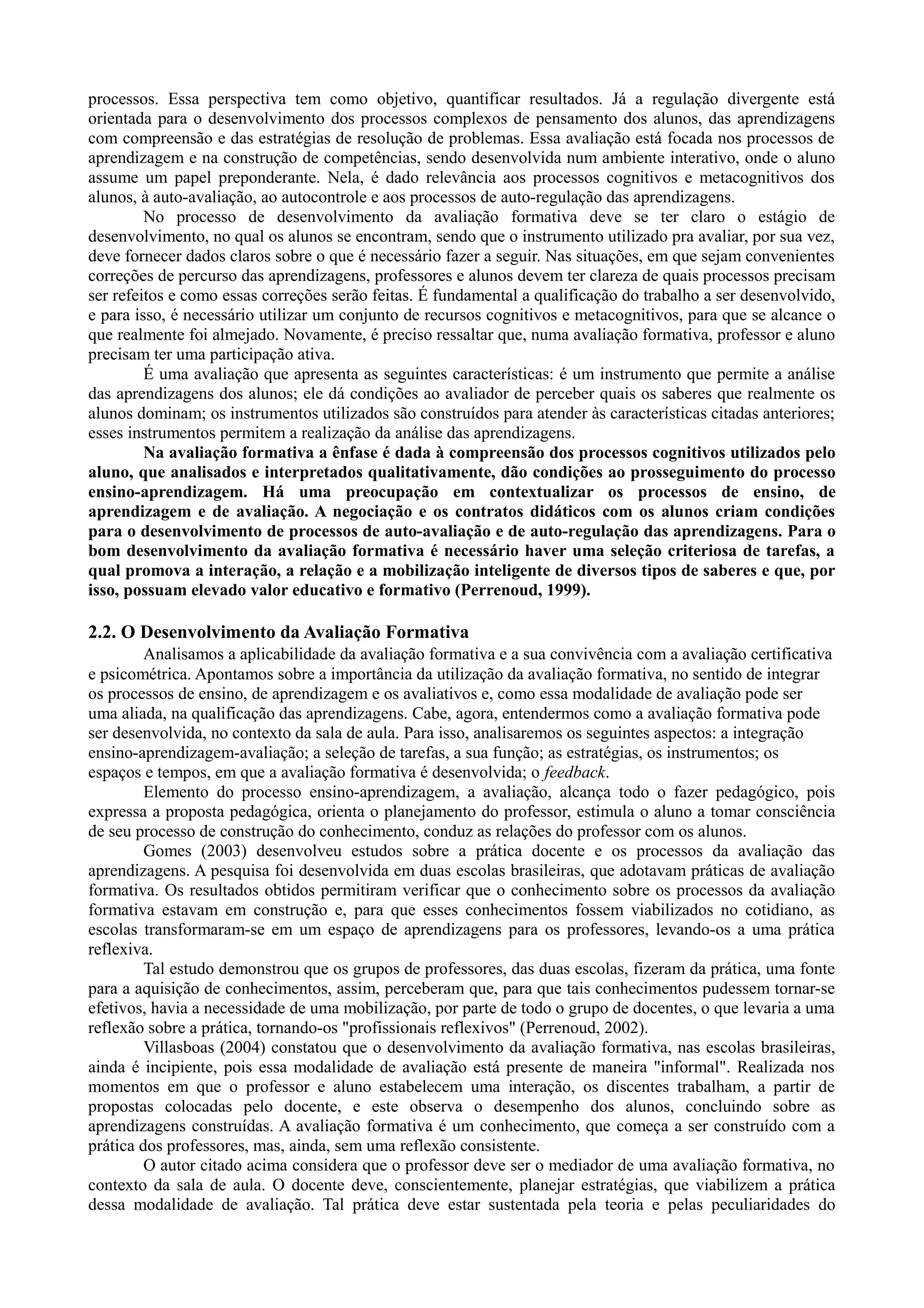 processos. Essa perspectiva tem como objetivo, quantificar resultados. Já a regulação divergente está
orientada para o desenvolvimento dos processos complexos de pensamento dos alunos, das aprendizagens
com compreensão e das estratégias de resolução de problemas. Essa avaliação está focada nos processos de
aprendizagem e na construção de competências, sendo desenvolvida num ambiente interativo, onde o aluno
assume um papel preponderante. Nela, é dado relevância aos processos cognitivos e metacognitivos dos
alunos, à auto-avaliação, ao autocontrole e aos processos de auto-regulação das aprendizagens.
No processo de desenvolvimento da avaliação formativa deve se ter claro o estágio de
desenvolvimento, no qual os alunos se encontram, sendo que o instrumento utilizado pra avaliar, por sua vez,
deve fornecer dados claros sobre o que é necessário fazer a seguir. Nas situações, em que sejam convenientes
correções de percurso das aprendizagens, professores e alunos devem ter clareza de quais processos precisam
ser refeitos e como essas correções serão feitas. É fundamental a qualificação do trabalho a ser desenvolvido,
e para isso, é necessário utilizar um conjunto de recursos cognitivos e metacognitivos, para que se alcance o
que realmente foi almejado. Novamente, é preciso ressaltar que, numa avaliação formativa, professor e aluno
precisam ter uma participação ativa.
É uma avaliação que apresenta as seguintes características: é um instrumento que permite a análise
das aprendizagens dos alunos; ele dá condições ao avaliador de perceber quais os saberes que realmente os
alunos dominam; os instrumentos utilizados são construídos para atender às características citadas anteriores;
esses instrumentos permitem a realização da análise das aprendizagens.
Na avaliação formativa a ênfase é dada à compreensão dos processos cognitivos utilizados pelo
aluno, que analisados e interpretados qualitativamente, dão condições ao prosseguimento do processo
ensino-aprendizagem. Há uma preocupação em contextualizar os processos de ensino, de
aprendizagem e de avaliação. A negociação e os contratos didáticos com os alunos criam condições
para o desenvolvimento de processos de auto-avaliação e de auto-regulação das aprendizagens. Para o
bom desenvolvimento da avaliação formativa é necessário haver uma seleção criteriosa de tarefas, a
qual promova a interação, a relação e a mobilização inteligente de diversos tipos de saberes e que, por
isso, possuam elevado valor educativo e formativo (Perrenoud, 1999).
2.2. O Desenvolvimento da Avaliação Formativa
Analisamos a aplicabilidade da avaliação formativa e a sua convivência com a avaliação certificativa
e psicométrica. Apontamos sobre a importância da utilização da avaliação formativa, no sentido de integrar
os processos de ensino, de aprendizagem e os avaliativos e, como essa modalidade de avaliação pode ser
uma aliada, na qualificação das aprendizagens. Cabe, agora, entendermos como a avaliação formativa pode
ser desenvolvida, no contexto da sala de aula. Para isso, analisaremos os seguintes aspectos: a integração
ensino-aprendizagem-avaliação; a seleção de tarefas, a sua função; as estratégias, os instrumentos; os
espaços e tempos, em que a avaliação formativa é desenvolvida; o feedback.
Elemento do processo ensino-aprendizagem, a avaliação, alcança todo o fazer pedagógico, pois
expressa a proposta pedagógica, orienta o planejamento do professor, estimula o aluno a tomar consciência
de seu processo de construção do conhecimento, conduz as relações do professor com os alunos.
Gomes (2003) desenvolveu estudos sobre a prática docente e os processos da avaliação das
aprendizagens. A pesquisa foi desenvolvida em duas escolas brasileiras, que adotavam práticas de avaliação
formativa. Os resultados obtidos permitiram verificar que o conhecimento sobre os processos da avaliação
formativa estavam em construção e, para que esses conhecimentos fossem viabilizados no cotidiano, as
escolas transformaram-se em um espaço de aprendizagens para os professores, levando-os a uma prática
reflexiva.
Tal estudo demonstrou que os grupos de professores, das duas escolas, fizeram da prática, uma fonte
para a aquisição de conhecimentos, assim, perceberam que, para que tais conhecimentos pudessem tornar-se
efetivos, havia a necessidade de uma mobilização, por parte de todo o grupo de docentes, o que levaria a uma
reflexão sobre a prática, tornando-os "profissionais reflexivos" (Perrenoud, 2002).
Villasboas (2004) constatou que o desenvolvimento da avaliação formativa, nas escolas brasileiras,
ainda é incipiente, pois essa modalidade de avaliação está presente de maneira "informal". Realizada nos
momentos em que o professor e aluno estabelecem uma interação, os discentes trabalham, a partir de
propostas colocadas pelo docente, e este observa o desempenho dos alunos, concluindo sobre as
aprendizagens construídas. A avaliação formativa é um conhecimento, que começa a ser construído com a
prática dos professores, mas, ainda, sem uma reflexão consistente.
O autor citado acima considera que o professor deve ser o mediador de uma avaliação formativa, no
contexto da sala de aula. O docente deve, conscientemente, planejar estratégias, que viabilizem a prática
dessa modalidade de avaliação. Tal prática deve estar sustentada pela teoria e pelas peculiaridades do
 