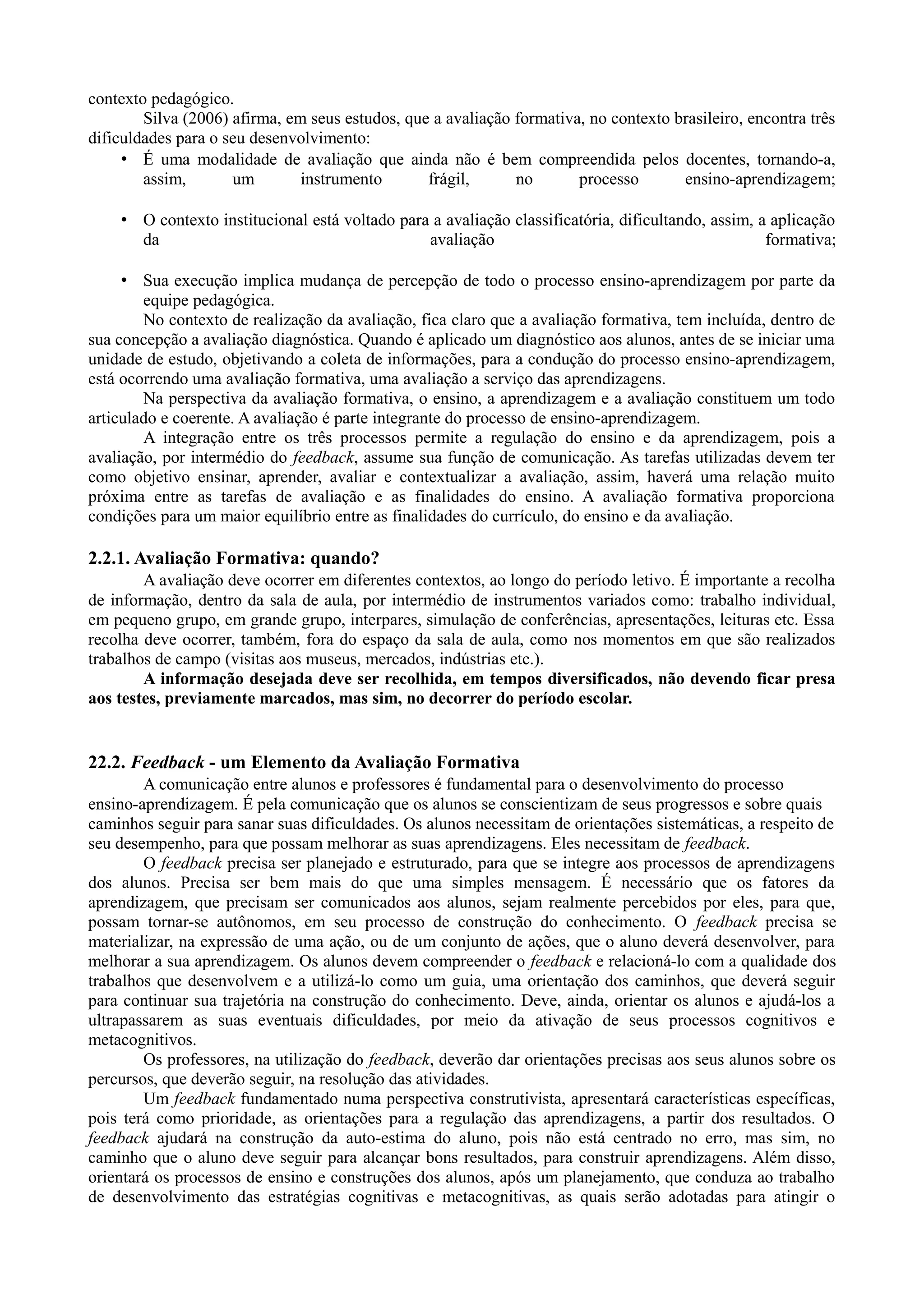 contexto pedagógico.
Silva (2006) afirma, em seus estudos, que a avaliação formativa, no contexto brasileiro, encontra três
dificuldades para o seu desenvolvimento:
• É uma modalidade de avaliação que ainda não é bem compreendida pelos docentes, tornando-a,
assim, um instrumento frágil, no processo ensino-aprendizagem;
• O contexto institucional está voltado para a avaliação classificatória, dificultando, assim, a aplicação
da avaliação formativa;
• Sua execução implica mudança de percepção de todo o processo ensino-aprendizagem por parte da
equipe pedagógica.
No contexto de realização da avaliação, fica claro que a avaliação formativa, tem incluída, dentro de
sua concepção a avaliação diagnóstica. Quando é aplicado um diagnóstico aos alunos, antes de se iniciar uma
unidade de estudo, objetivando a coleta de informações, para a condução do processo ensino-aprendizagem,
está ocorrendo uma avaliação formativa, uma avaliação a serviço das aprendizagens.
Na perspectiva da avaliação formativa, o ensino, a aprendizagem e a avaliação constituem um todo
articulado e coerente. A avaliação é parte integrante do processo de ensino-aprendizagem.
A integração entre os três processos permite a regulação do ensino e da aprendizagem, pois a
avaliação, por intermédio do feedback, assume sua função de comunicação. As tarefas utilizadas devem ter
como objetivo ensinar, aprender, avaliar e contextualizar a avaliação, assim, haverá uma relação muito
próxima entre as tarefas de avaliação e as finalidades do ensino. A avaliação formativa proporciona
condições para um maior equilíbrio entre as finalidades do currículo, do ensino e da avaliação.
2.2.1. Avaliação Formativa: quando?
A avaliação deve ocorrer em diferentes contextos, ao longo do período letivo. É importante a recolha
de informação, dentro da sala de aula, por intermédio de instrumentos variados como: trabalho individual,
em pequeno grupo, em grande grupo, interpares, simulação de conferências, apresentações, leituras etc. Essa
recolha deve ocorrer, também, fora do espaço da sala de aula, como nos momentos em que são realizados
trabalhos de campo (visitas aos museus, mercados, indústrias etc.).
A informação desejada deve ser recolhida, em tempos diversificados, não devendo ficar presa
aos testes, previamente marcados, mas sim, no decorrer do período escolar.
22.2. Feedback - um Elemento da Avaliação Formativa
A comunicação entre alunos e professores é fundamental para o desenvolvimento do processo
ensino-aprendizagem. É pela comunicação que os alunos se conscientizam de seus progressos e sobre quais
caminhos seguir para sanar suas dificuldades. Os alunos necessitam de orientações sistemáticas, a respeito de
seu desempenho, para que possam melhorar as suas aprendizagens. Eles necessitam de feedback.
O feedback precisa ser planejado e estruturado, para que se integre aos processos de aprendizagens
dos alunos. Precisa ser bem mais do que uma simples mensagem. É necessário que os fatores da
aprendizagem, que precisam ser comunicados aos alunos, sejam realmente percebidos por eles, para que,
possam tornar-se autônomos, em seu processo de construção do conhecimento. O feedback precisa se
materializar, na expressão de uma ação, ou de um conjunto de ações, que o aluno deverá desenvolver, para
melhorar a sua aprendizagem. Os alunos devem compreender o feedback e relacioná-lo com a qualidade dos
trabalhos que desenvolvem e a utilizá-lo como um guia, uma orientação dos caminhos, que deverá seguir
para continuar sua trajetória na construção do conhecimento. Deve, ainda, orientar os alunos e ajudá-los a
ultrapassarem as suas eventuais dificuldades, por meio da ativação de seus processos cognitivos e
metacognitivos.
Os professores, na utilização do feedback, deverão dar orientações precisas aos seus alunos sobre os
percursos, que deverão seguir, na resolução das atividades.
Um feedback fundamentado numa perspectiva construtivista, apresentará características específicas,
pois terá como prioridade, as orientações para a regulação das aprendizagens, a partir dos resultados. O
feedback ajudará na construção da auto-estima do aluno, pois não está centrado no erro, mas sim, no
caminho que o aluno deve seguir para alcançar bons resultados, para construir aprendizagens. Além disso,
orientará os processos de ensino e construções dos alunos, após um planejamento, que conduza ao trabalho
de desenvolvimento das estratégias cognitivas e metacognitivas, as quais serão adotadas para atingir o
 