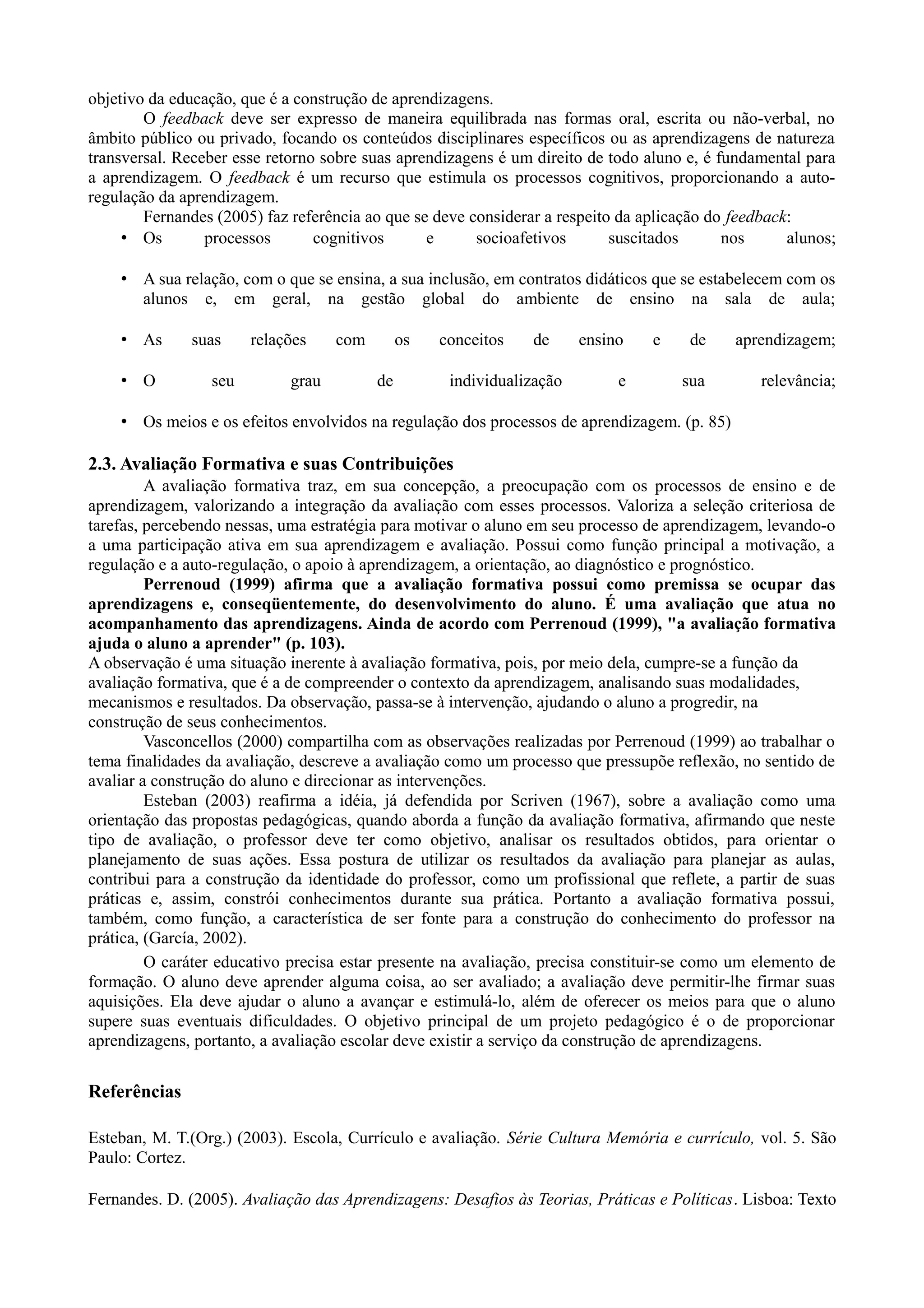 objetivo da educação, que é a construção de aprendizagens.
O feedback deve ser expresso de maneira equilibrada nas formas oral, escrita ou não-verbal, no
âmbito público ou privado, focando os conteúdos disciplinares específicos ou as aprendizagens de natureza
transversal. Receber esse retorno sobre suas aprendizagens é um direito de todo aluno e, é fundamental para
a aprendizagem. O feedback é um recurso que estimula os processos cognitivos, proporcionando a auto-
regulação da aprendizagem.
Fernandes (2005) faz referência ao que se deve considerar a respeito da aplicação do feedback:
• Os processos cognitivos e socioafetivos suscitados nos alunos;
• A sua relação, com o que se ensina, a sua inclusão, em contratos didáticos que se estabelecem com os
alunos e, em geral, na gestão global do ambiente de ensino na sala de aula;
• As suas relações com os conceitos de ensino e de aprendizagem;
• O seu grau de individualização e sua relevância;
• Os meios e os efeitos envolvidos na regulação dos processos de aprendizagem. (p. 85)
2.3. Avaliação Formativa e suas Contribuições
A avaliação formativa traz, em sua concepção, a preocupação com os processos de ensino e de
aprendizagem, valorizando a integração da avaliação com esses processos. Valoriza a seleção criteriosa de
tarefas, percebendo nessas, uma estratégia para motivar o aluno em seu processo de aprendizagem, levando-o
a uma participação ativa em sua aprendizagem e avaliação. Possui como função principal a motivação, a
regulação e a auto-regulação, o apoio à aprendizagem, a orientação, ao diagnóstico e prognóstico.
Perrenoud (1999) afirma que a avaliação formativa possui como premissa se ocupar das
aprendizagens e, conseqüentemente, do desenvolvimento do aluno. É uma avaliação que atua no
acompanhamento das aprendizagens. Ainda de acordo com Perrenoud (1999), "a avaliação formativa
ajuda o aluno a aprender" (p. 103).
A observação é uma situação inerente à avaliação formativa, pois, por meio dela, cumpre-se a função da
avaliação formativa, que é a de compreender o contexto da aprendizagem, analisando suas modalidades,
mecanismos e resultados. Da observação, passa-se à intervenção, ajudando o aluno a progredir, na
construção de seus conhecimentos.
Vasconcellos (2000) compartilha com as observações realizadas por Perrenoud (1999) ao trabalhar o
tema finalidades da avaliação, descreve a avaliação como um processo que pressupõe reflexão, no sentido de
avaliar a construção do aluno e direcionar as intervenções.
Esteban (2003) reafirma a idéia, já defendida por Scriven (1967), sobre a avaliação como uma
orientação das propostas pedagógicas, quando aborda a função da avaliação formativa, afirmando que neste
tipo de avaliação, o professor deve ter como objetivo, analisar os resultados obtidos, para orientar o
planejamento de suas ações. Essa postura de utilizar os resultados da avaliação para planejar as aulas,
contribui para a construção da identidade do professor, como um profissional que reflete, a partir de suas
práticas e, assim, constrói conhecimentos durante sua prática. Portanto a avaliação formativa possui,
também, como função, a característica de ser fonte para a construção do conhecimento do professor na
prática, (García, 2002).
O caráter educativo precisa estar presente na avaliação, precisa constituir-se como um elemento de
formação. O aluno deve aprender alguma coisa, ao ser avaliado; a avaliação deve permitir-lhe firmar suas
aquisições. Ela deve ajudar o aluno a avançar e estimulá-lo, além de oferecer os meios para que o aluno
supere suas eventuais dificuldades. O objetivo principal de um projeto pedagógico é o de proporcionar
aprendizagens, portanto, a avaliação escolar deve existir a serviço da construção de aprendizagens.
Referências
Esteban, M. T.(Org.) (2003). Escola, Currículo e avaliação. Série Cultura Memória e currículo, vol. 5. São
Paulo: Cortez.
Fernandes. D. (2005). Avaliação das Aprendizagens: Desafios às Teorias, Práticas e Políticas. Lisboa: Texto
 