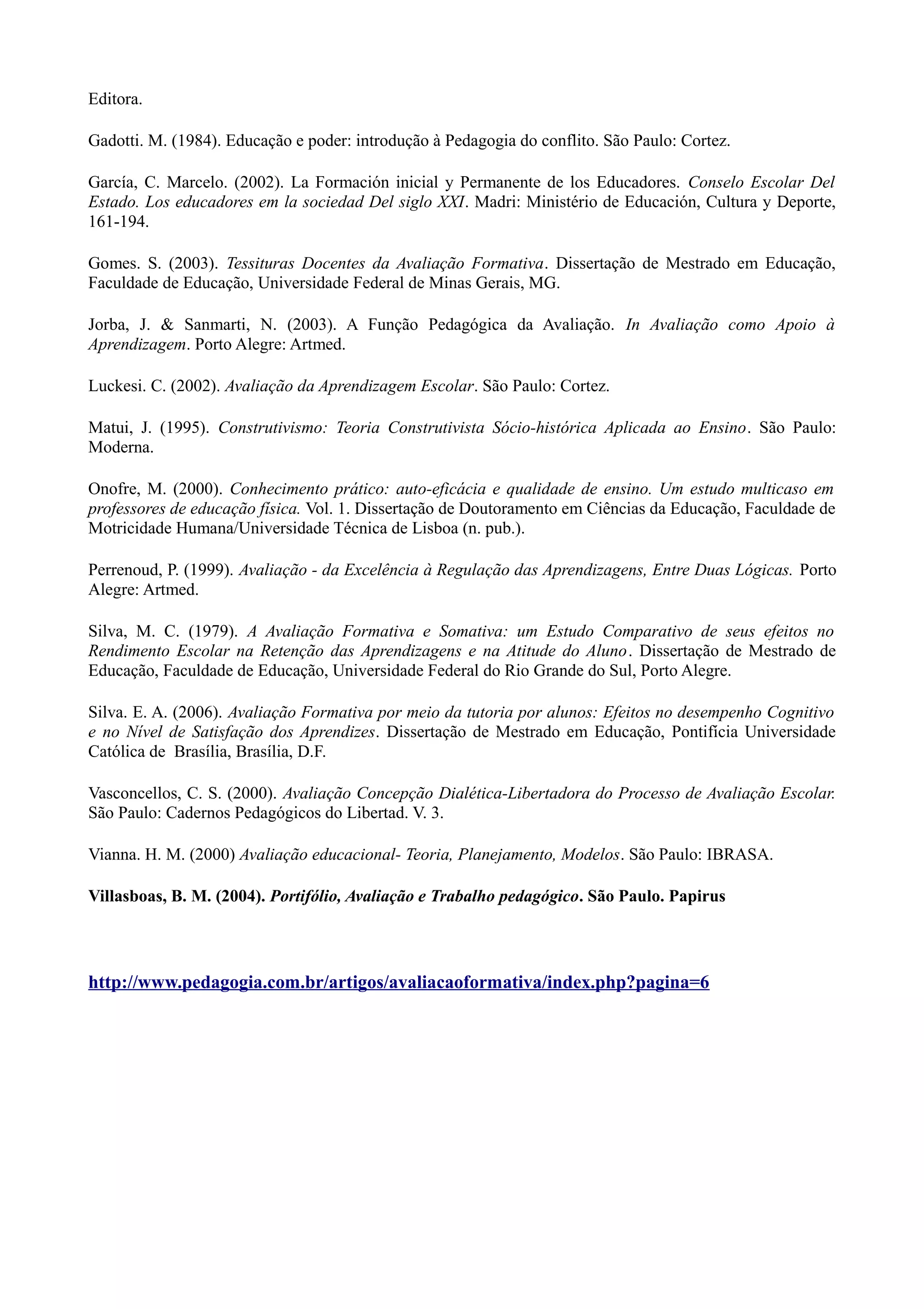 Editora.
Gadotti. M. (1984). Educação e poder: introdução à Pedagogia do conflito. São Paulo: Cortez.
García, C. Marcelo. (2002). La Formación inicial y Permanente de los Educadores. Conselo Escolar Del
Estado. Los educadores em la sociedad Del siglo XXI. Madri: Ministério de Educación, Cultura y Deporte,
161-194.
Gomes. S. (2003). Tessituras Docentes da Avaliação Formativa. Dissertação de Mestrado em Educação,
Faculdade de Educação, Universidade Federal de Minas Gerais, MG.
Jorba, J. & Sanmarti, N. (2003). A Função Pedagógica da Avaliação. In Avaliação como Apoio à
Aprendizagem. Porto Alegre: Artmed.
Luckesi. C. (2002). Avaliação da Aprendizagem Escolar. São Paulo: Cortez.
Matui, J. (1995). Construtivismo: Teoria Construtivista Sócio-histórica Aplicada ao Ensino. São Paulo:
Moderna.
Onofre, M. (2000). Conhecimento prático: auto-eficácia e qualidade de ensino. Um estudo multicaso em
professores de educação física. Vol. 1. Dissertação de Doutoramento em Ciências da Educação, Faculdade de
Motricidade Humana/Universidade Técnica de Lisboa (n. pub.).
Perrenoud, P. (1999). Avaliação - da Excelência à Regulação das Aprendizagens, Entre Duas Lógicas. Porto
Alegre: Artmed.
Silva, M. C. (1979). A Avaliação Formativa e Somativa: um Estudo Comparativo de seus efeitos no
Rendimento Escolar na Retenção das Aprendizagens e na Atitude do Aluno. Dissertação de Mestrado de
Educação, Faculdade de Educação, Universidade Federal do Rio Grande do Sul, Porto Alegre.
Silva. E. A. (2006). Avaliação Formativa por meio da tutoria por alunos: Efeitos no desempenho Cognitivo
e no Nível de Satisfação dos Aprendizes. Dissertação de Mestrado em Educação, Pontifícia Universidade
Católica de Brasília, Brasília, D.F.
Vasconcellos, C. S. (2000). Avaliação Concepção Dialética-Libertadora do Processo de Avaliação Escolar.
São Paulo: Cadernos Pedagógicos do Libertad. V. 3.
Vianna. H. M. (2000) Avaliação educacional- Teoria, Planejamento, Modelos. São Paulo: IBRASA.
Villasboas, B. M. (2004). Portifólio, Avaliação e Trabalho pedagógico. São Paulo. Papirus
http://www.pedagogia.com.br/artigos/avaliacaoformativa/index.php?pagina=6
 