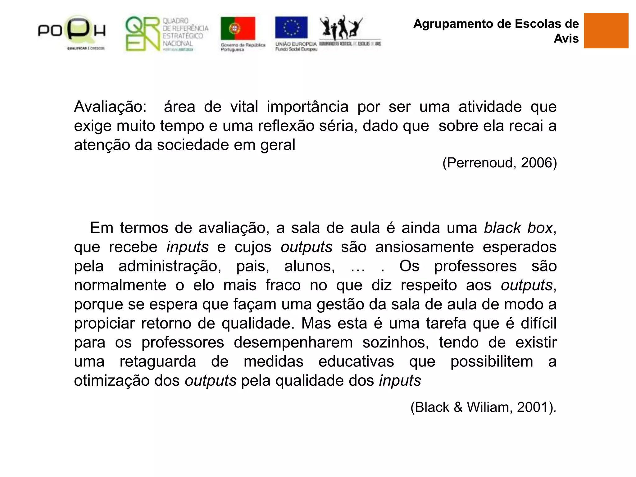Avaliação: área de vital importância por ser uma atividade que
exige muito tempo e uma reflexão séria, dado que sobre ela recai a
atenção da sociedade em geral
(Perrenoud, 2006)
Em termos de avaliação, a sala de aula é ainda uma black box,
que recebe inputs e cujos outputs são ansiosamente esperados
pela administração, pais, alunos, … . Os professores são
normalmente o elo mais fraco no que diz respeito aos outputs,
porque se espera que façam uma gestão da sala de aula de modo a
propiciar retorno de qualidade. Mas esta é uma tarefa que é difícil
para os professores desempenharem sozinhos, tendo de existir
uma retaguarda de medidas educativas que possibilitem a
otimização dos outputs pela qualidade dos inputs
(Black & Wiliam, 2001).
Agrupamento de Escolas de
Avis
 