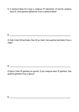 5- A senhora Rosa foi à loja e comprou 17 sabonetes. O marido comprou
mais 12. Com quantos sabonetes ficou a senhora Rosa?
R: ____________________________________________________
O João tinha 28 berlindes. Deu 10 ao José. Com quantos berlindes ficou o
João?
R: ____________________________________________________
O Quico tinha 10 galinhas no quintal. O pai comprou mais 12 galinhas. Com
quantas galinhas ficou o Quico?
R: ____________________________________________________
 