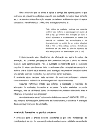 Uma avaliação que se alinhe a lógica a serviço das aprendizagens e que
realmente se enquadre ao objetivo proposto pela avaliação formativa, deve portanto
ter, o caráter de contínua formação sempre pautada em análises das aprendizagens
concebidas. Para Perrenoud (1999), uma avaliação formativa é:
Toda prática de avaliação contínua que pretenda
contribuir para melhorar as aprendizagens em curso [...]
(Ibid, p.78) [...]É formativa toda avaliação que ajuda o
aluno a aprender e a se desenvolver, ou melhor, que
participa da regulação das aprendizagens e do
desenvolvimento no sentido de um projeto educativo
(Ibid, p. 103). [...] Uma avaliação somente é formativa se
desemboca em uma forma ou outra de regulação da
ação pedagógica ou das aprendizagens. (Ibid, p.148)
Indiferentemente das dificuldades de efetivação da lógica formativa da
avaliação, as correntes pedagógicas tem procurado colocar o aluno no centro
focando suas aprendizagens. Pois a avaliação corroborando para a ascensão
cognitiva do aluno, que deve ser vista como intervenções pedagógicas que ajuda o
aluno a criar e superar seus desafios. Essa avaliação não pode ser concebida como
uma sanção sobre os resultados, mas como meio para ir avançado.
A avaliação deve permear todo processo de ensino-aprendizagem, retomar
constantemente o processo de aprendizagem com função mediadora.
Segundo Hoffmman (1998), que defende a realização e retomada de
atividades de avaliação frequentes e sucessiva: “a ação avaliativa, enquanto
mediação, não se caracteriza como um momento do processo educativo, mas é
integrante e implícita a todo processo”.
A avaliação deve ser o “instrumento dialético do avanço” (LUCKESI, 2006, p.
43), porque a aprendizagem, como cerne da ação avaliativa, é dinâmica. A avaliação
deve promover momento de satisfação.
Avaliação formativa na prática docente
A avaliação para a prática docente caracteriza-se por uma metodologia de
investigação á serviço de uma construção de conhecimento, utilidade na resolução
 