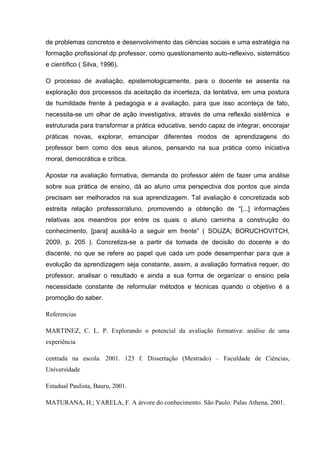 de problemas concretos e desenvolvimento das ciências sociais e uma estratégia na
formação profissional dp professor, como questionamento auto-reflexivo, sistemático
e científico ( Silva, 1996).
O processo de avaliação, epistemologicamente, para o docente se assenta na
exploração dos processos da aceitação da incerteza, da tentativa, em uma postura
de humildade frente á pedagogia e a avaliação, para que isso aconteça de fato,
necessita-se um olhar de ação investigativa, através de uma reflexão sistêmica e
estruturada para transformar a prática educativa, sendo capaz de integrar, encorajar
práticas novas, explorar, emancipar diferentes modos de aprendizagens do
professor bem como dos seus alunos, pensando na sua prática como iniciativa
moral, democrática e crítica.
Apostar na avaliação formativa, demanda do professor além de fazer uma análise
sobre sua prática de ensino, dá ao aluno uma perspectiva dos pontos que ainda
precisam ser melhorados na sua aprendizagem. Tal avaliação é concretizada sob
estreita relação professor/aluno, promovendo a obtenção de “[...] informações
relativas aos meandros por entre os quais o aluno caminha a construção do
conhecimento, [para] auxiliá-lo a seguir em frente” ( SOUZA; BORUCHOVITCH,
2009, p. 205 ). Concretiza-se a partir da tomada de decisão do docente e do
discente, no que se refere ao papel que cada um pode desempenhar para que a
evolução da aprendizagem seja constante, assim, a avaliação formativa requer, do
professor, analisar o resultado e ainda a sua forma de organizar o ensino pela
necessidade constante de reformular métodos e técnicas quando o objetivo é a
promoção do saber.
Referencias
MARTINEZ, C. L. P. Explorando o potencial da avaliação formativa: análise de uma
experiência
centrada na escola. 2001. 123 f. Dissertação (Mestrado) – Faculdade de Ciências,
Universidade
Estadual Paulista, Bauru, 2001.
MATURANA, H.; VARELA, F. A árvore do conhecimento. São Paulo: Palas Athena, 2001.
 
