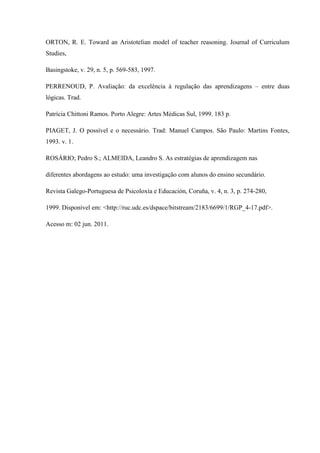 ORTON, R. E. Toward an Aristotelian model of teacher reasoning. Journal of Curriculum
Studies,
Basingstoke, v. 29, n. 5, p. 569-583, 1997.
PERRENOUD, P. Avaliação: da excelência à regulação das aprendizagens – entre duas
lógicas. Trad.
Patrícia Chittoni Ramos. Porto Alegre: Artes Médicas Sul, 1999. 183 p.
PIAGET, J. O possível e o necessário. Trad: Manuel Campos. São Paulo: Martins Fontes,
1993. v. 1.
ROSÁRIO; Pedro S.; ALMEIDA, Leandro S. As estratégias de aprendizagem nas
diferentes abordagens ao estudo: uma investigação com alunos do ensino secundário.
Revista Galego-Portuguesa de Psicoloxía e Educación, Coruña, v. 4, n. 3, p. 274-280,
1999. Disponível em: <http://ruc.udc.es/dspace/bitstream/2183/6699/1/RGP_4-17.pdf>.
Acesso m: 02 jun. 2011.
 