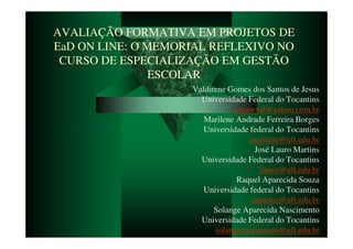 AVALIAÇÃO FORMATIVA EM PROJETOS DE
EaD ON LINE: O MEMORIAL REFLEXIVO NO
 CURSO DE ESPECIALIZAÇÃO EM GESTÃO
                ESCOLAR
                    Valdirene Gomes dos Santos de Jesus
                      Universidade Federal do Tocantins
                                jesuseval@yahoo.com.br
                       Marilene Andrade Ferreira Borges
                       Universidade federal do Tocantins
                                    marilene@uft.edu.br
                                      José Lauro Martins
                      Universidade Federal do Tocantins
                                       jlauro@uft.edu.br
                                 Raquel Aparecida Souza
                       Universidade federal do Tocantins
                                     raquelas@uft.edu.br
                          Solange Aparecida Nascimento
                      Universidade Federal do Tocantins
                          solangenascimento@uft.edu.br
 