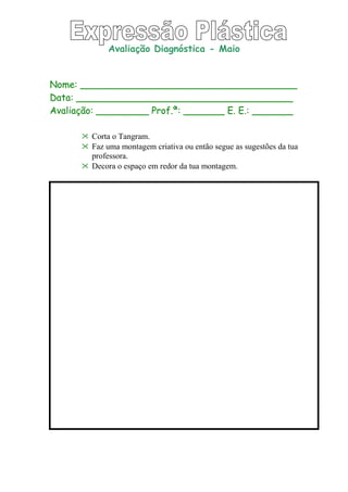 Avaliação Diagnóstica - Maio
Nome: _____________________________________
Data: _____________________________________
Avaliação: _________ Prof.ª: _______ E. E.: _______
 Corta o Tangram.
 Faz uma montagem criativa ou então segue as sugestões da tua
professora.
 Decora o espaço em redor da tua montagem.
 