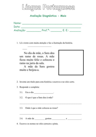 Avaliação Diagnóstica - Maio
Nome: _____________________________________
Data: _____________________________________
Avaliação: _________ Prof.ª: _______ E. E.: _______
1. Lê o texto com muita atenção e faz a ilustração da história.
_____________________
____
No dia da mãe, a Sara deu
um ramo de rosas. A mãe
ficou muito feliz e colocou o
ramo na jarra da sala.
A mãe da Sara gostou
muito e beijou-a.
2. Inventa um título para esta história e escreve-o no sítio certo.
3. Responde e completa:
3.1. Era o dia _________________.
3.2. O que é que a Sara deu à mãe?
_______________________________________________________
3.3. Onde é que a mãe colocou as rosas?
_______________________________________________________
3.4. A mãe da _________ gostou ____________ e ____________.
4. Escreve os nomes no sítio correcto e pinta.
 