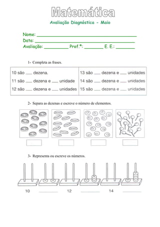 Avaliação Diagnóstica - Maio
Nome: _____________________________________
Data: _____________________________________
Avaliação: _________ Prof.ª: _______ E. E.: _______
1- Completa as frases.
2- Separa as dezenas e escreve o número de elementos.
3- Representa ou escreve os números.
 