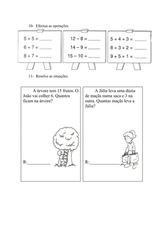 10- Efectua as operações.
11- Resolve as situações.
12-
A árvore tem 15 frutos. O
João vai colher 6. Quantos
ficam na árvore?
R:______________________
A Júlia leva uma dúzia
de maçãs numa saca e 3 na
outra. Quantas maçãs leva a
Júlia?
R:______________________
 